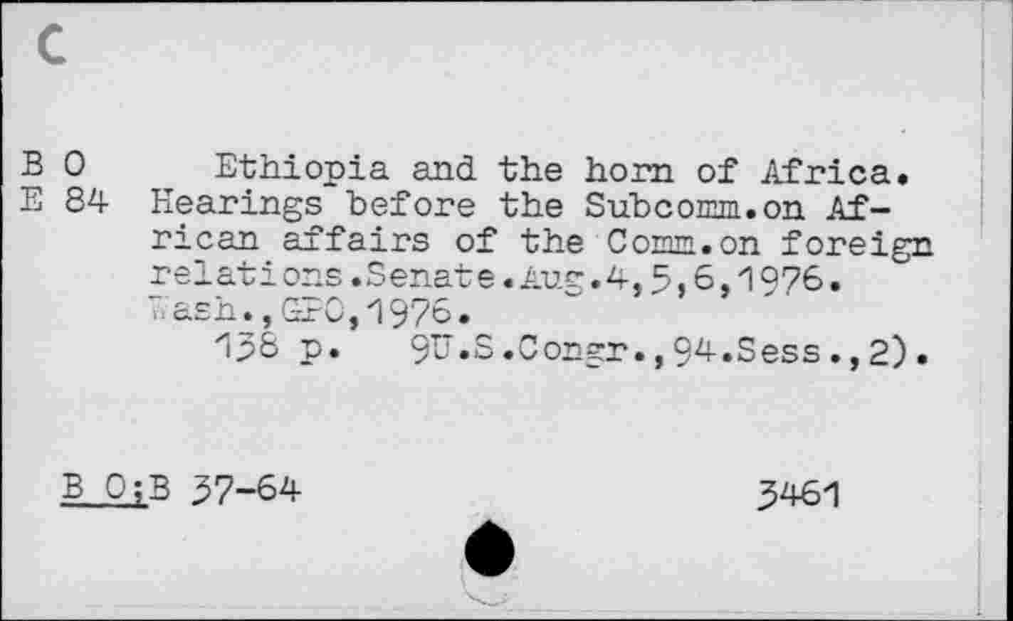 ﻿B 0
E 84
Ethiopia and the horn of Africa. Plearings before the Subconm.on African affairs of the Comm.on foreign relati ons.Senate.Aug.4,5,6,1976. Cash.,GB0,1976.
1p8 p. 9V.S.Congr.,94.Sess.,2).
B 0;B 37-64
3461